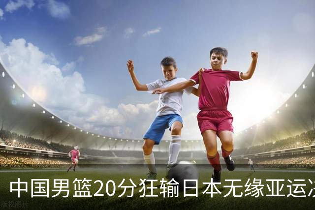 中国男篮20分狂输日本无缘亚运决赛！开幕式倒计时，胡明轩担旗手